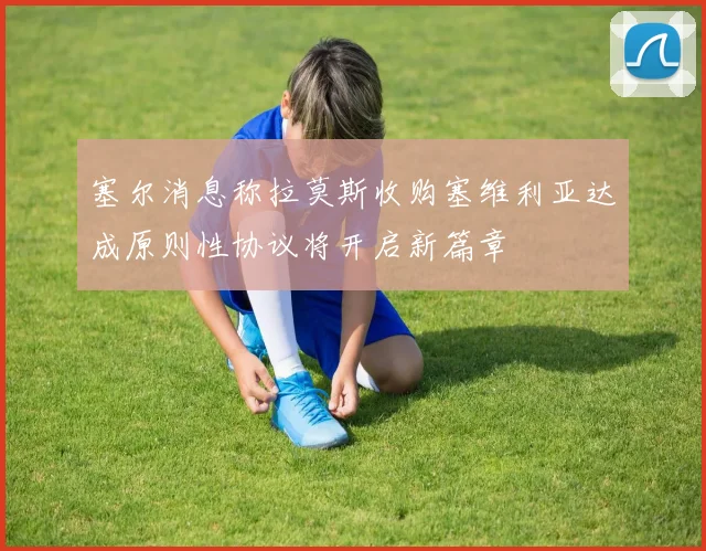 塞尔消息称拉莫斯收购塞维利亚达成原则性协议将开启新篇章