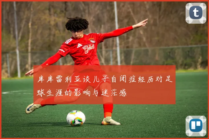 库库雷利亚谈儿子自闭症经历对足球生涯的影响与迷茫感