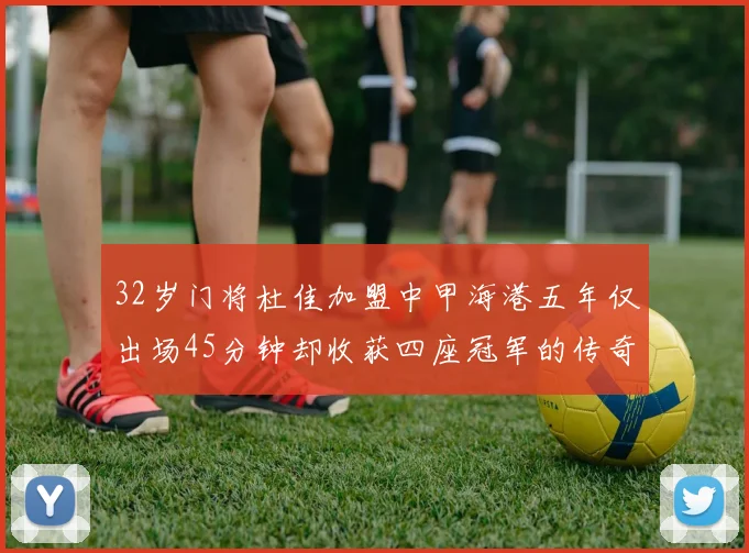 32岁门将杜佳加盟中甲海港五年仅出场45分钟却收获四座冠军的传奇经历