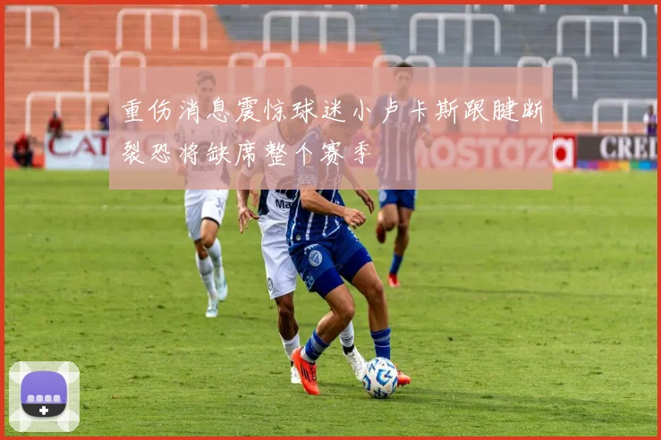 重伤消息震惊球迷小卢卡斯跟腱断裂恐将缺席整个赛季