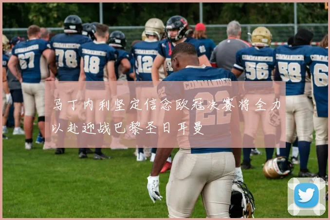 马丁内利坚定信念欧冠决赛将全力以赴迎战巴黎圣日耳曼