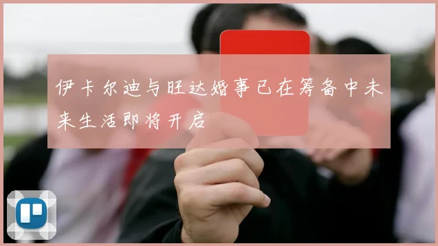 伊卡尔迪与旺达婚事已在筹备中未来生活即将开启