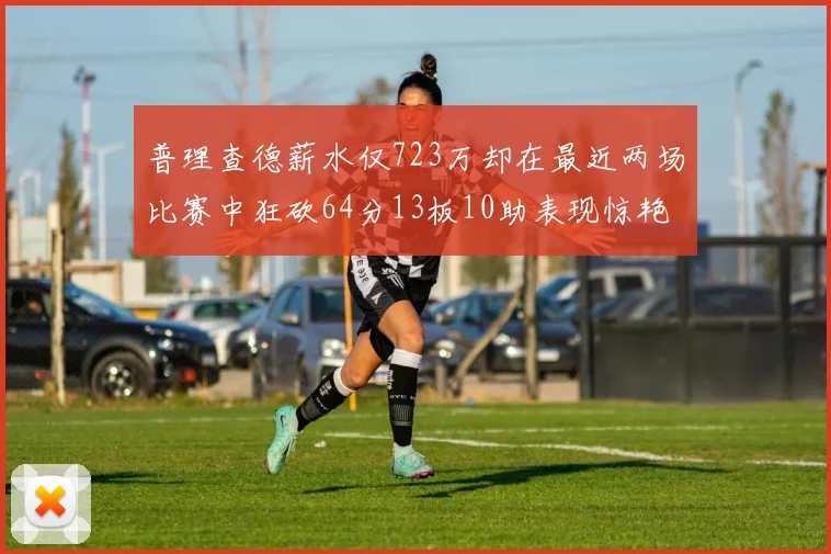 普理查德薪水仅723万却在最近两场比赛中狂砍64分13板10助表现惊艳