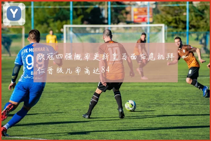 欧冠四强概率更新皇马面临危机拜仁晋级几率高达84