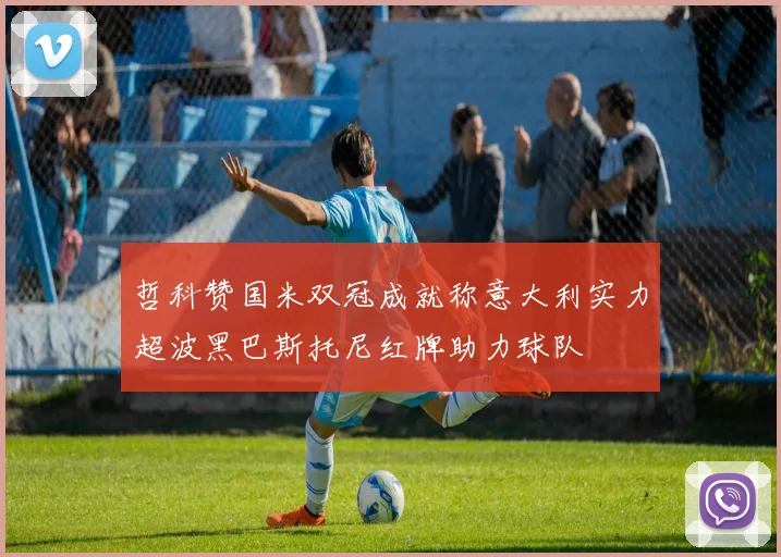 哲科赞国米双冠成就称意大利实力超波黑巴斯托尼红牌助力球队