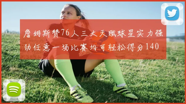 詹姆斯赞76人三大天赋球星实力强劲任意一场比赛均可轻松得分140