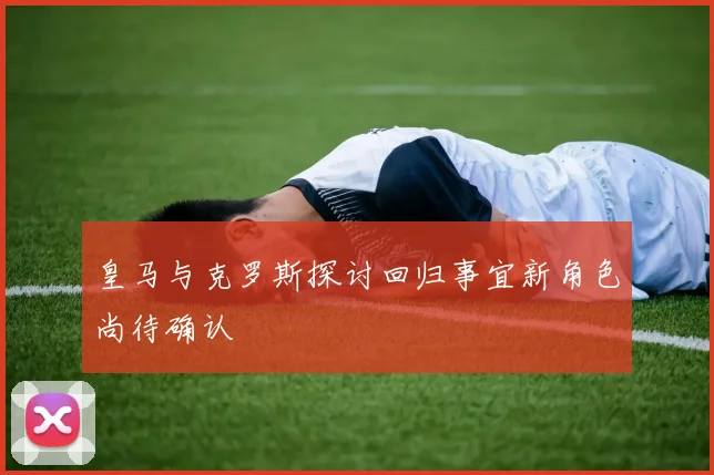 皇马与克罗斯探讨回归事宜新角色尚待确认