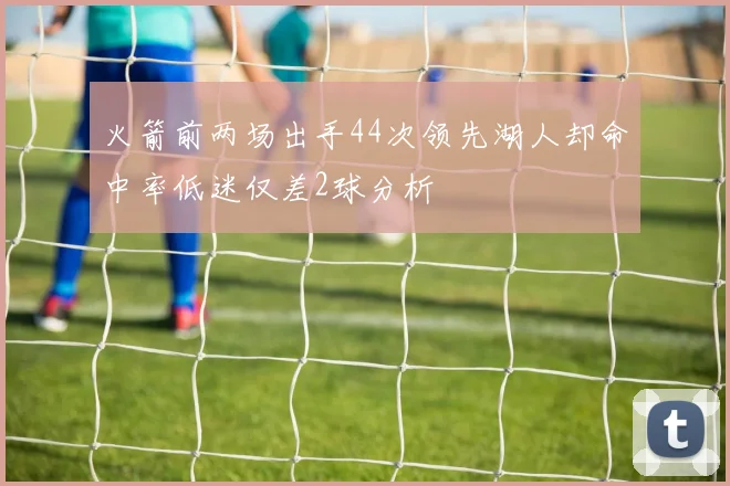 火箭前两场出手44次领先湖人却命中率低迷仅差2球分析