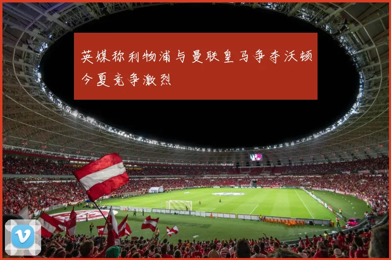 英媒称利物浦与曼联皇马争夺沃顿今夏竞争激烈