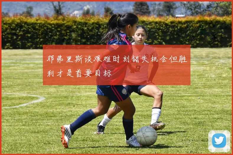 邓弗里斯谈艰难时刻错失机会但胜利才是首要目标