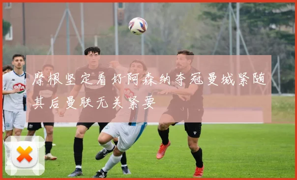 摩根坚定看好阿森纳夺冠曼城紧随其后曼联无关紧要