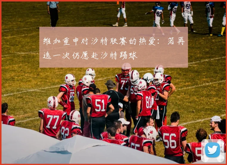维加重申对沙特联赛的热爱：若再选一次仍愿赴沙特踢球