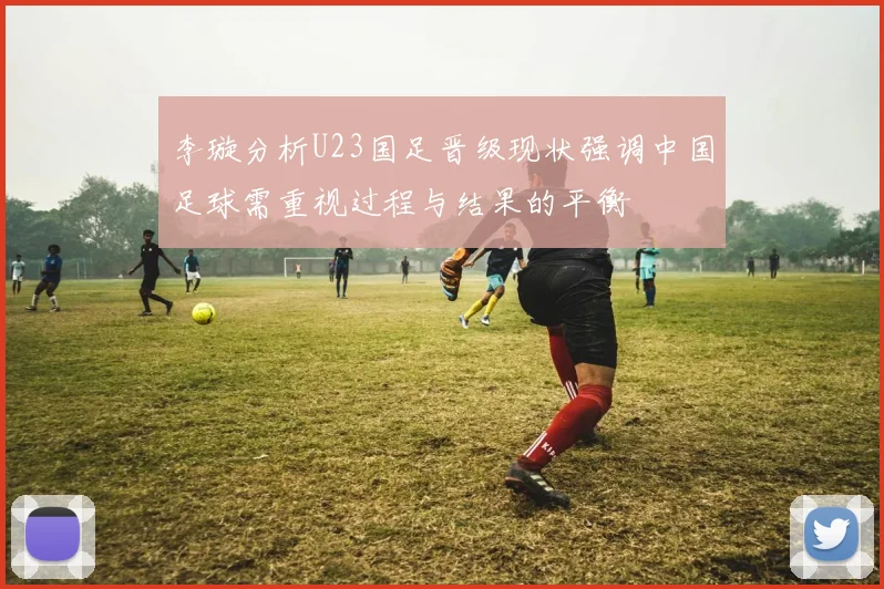 李璇分析U23国足晋级现状强调中国足球需重视过程与结果的平衡