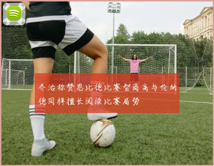 乔治称赞恩比德比赛智商高与伦纳德同样擅长阅读比赛局势