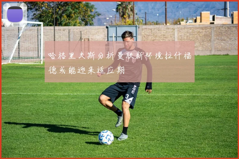 哈格里夫斯分析曼联新环境拉什福德或能迎来适应期