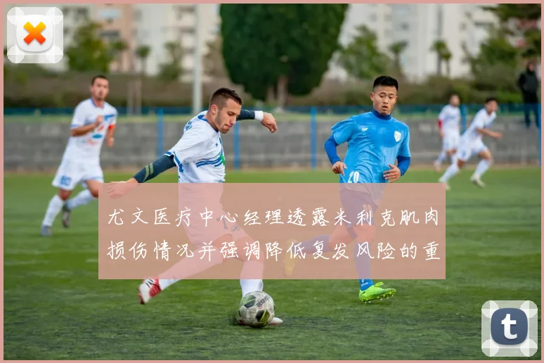 尤文医疗中心经理透露米利克肌肉损伤情况并强调降低复发风险的重要性