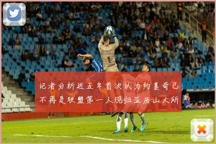 记者分析近五年首次认为约基奇已不再是联盟第一人现归亚历山大所有