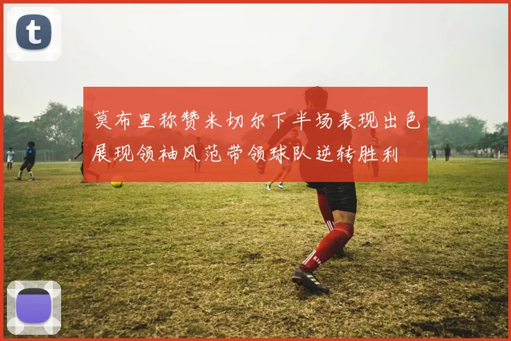 莫布里称赞米切尔下半场表现出色展现领袖风范带领球队逆转胜利