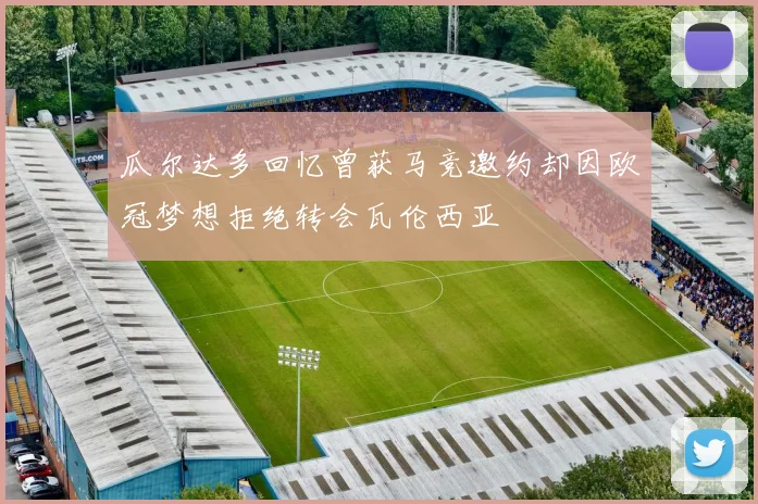 瓜尔达多回忆曾获马竞邀约却因欧冠梦想拒绝转会瓦伦西亚