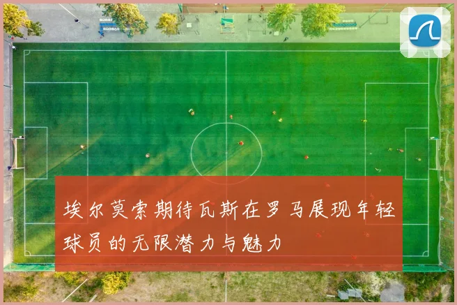 埃尔莫索期待瓦斯在罗马展现年轻球员的无限潜力与魅力