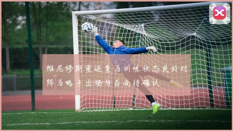 维尼修斯重返皇马训练状态良好对阵马略卡出场与否尚待确认