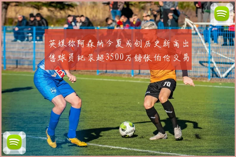 英媒称阿森纳今夏或创历史新高出售球员纪录超3500万镑张伯伦交易