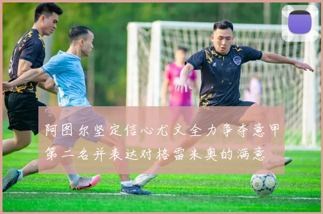 阿图尔坚定信心尤文全力争夺意甲第二名并表达对格雷米奥的满意