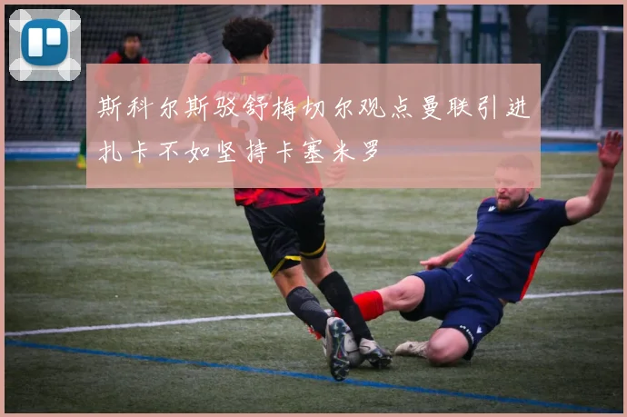 斯科尔斯驳舒梅切尔观点曼联引进扎卡不如坚持卡塞米罗