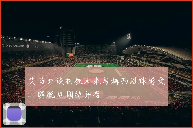 艾马尔谈执教未来与梅西进球感受：解脱与期待并存