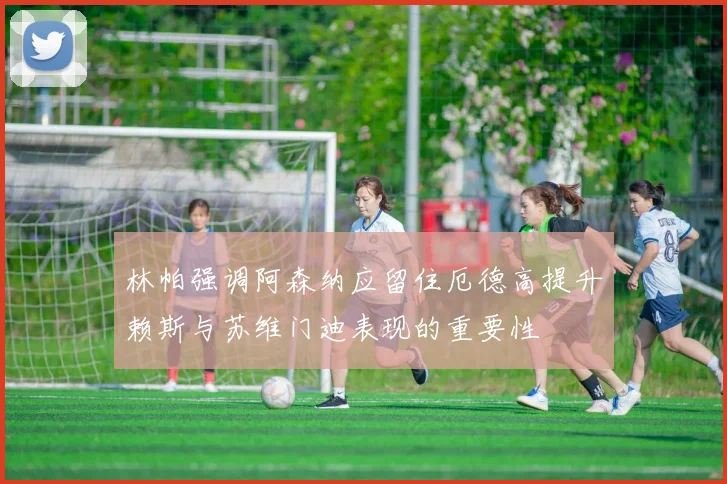 林帕强调阿森纳应留住厄德高提升赖斯与苏维门迪表现的重要性